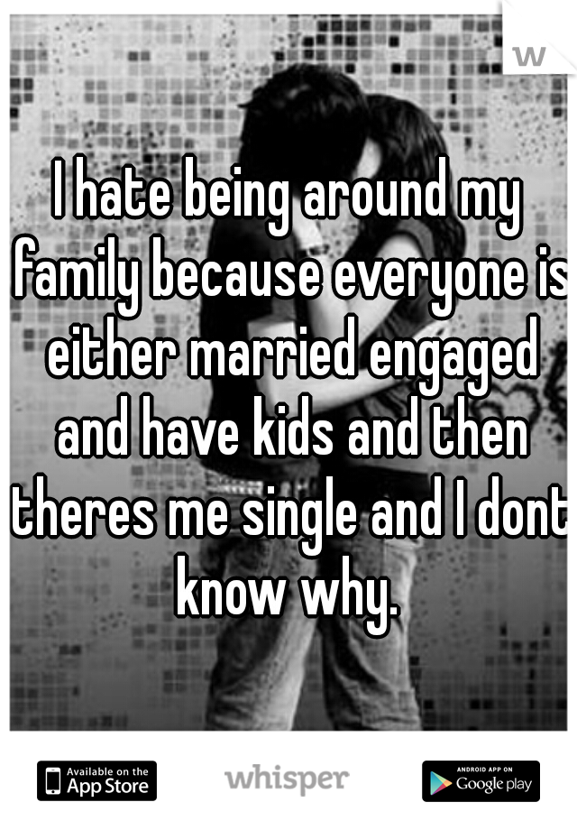 I hate being around my family because everyone is either married engaged and have kids and then theres me single and I dont know why. 