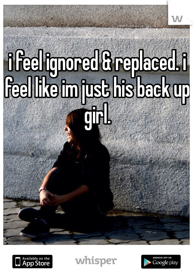 i feel ignored & replaced. i feel like im just his back up girl. 