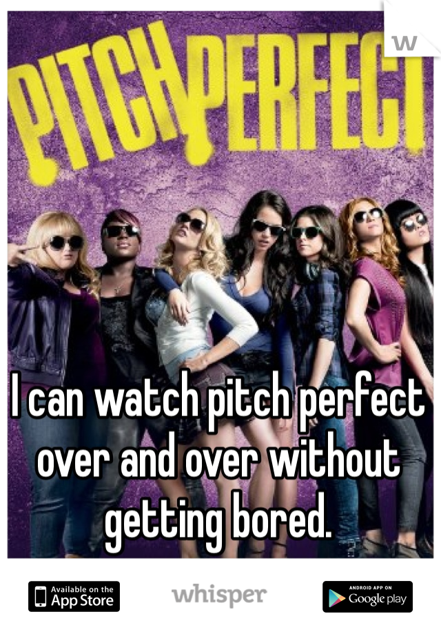 I can watch pitch perfect over and over without getting bored.