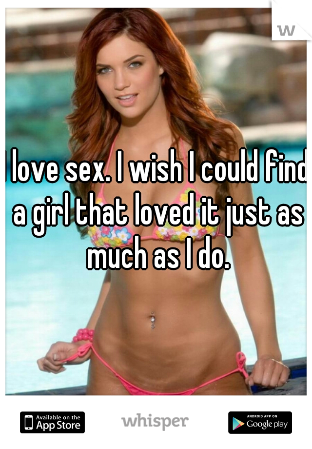 I love sex. I wish I could find a girl that loved it just as much as I do.