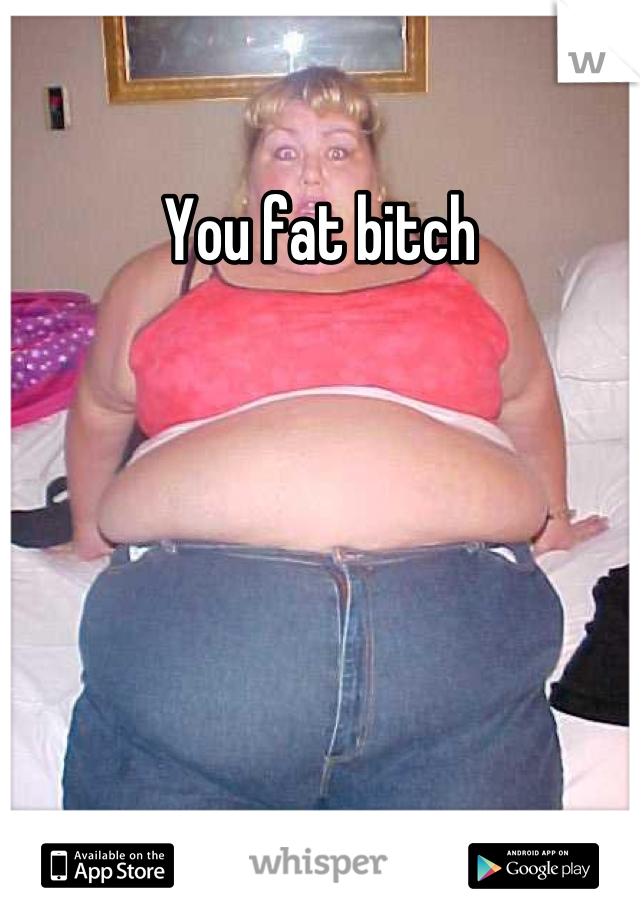 You fat bitch