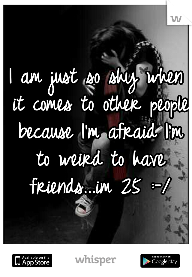 I am just so shy when it comes to other people because I'm afraid I'm to weird to have friends...im 25 :-/