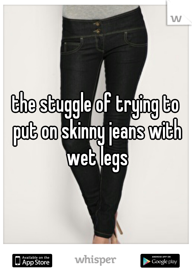 the stuggle of trying to put on skinny jeans with wet legs
