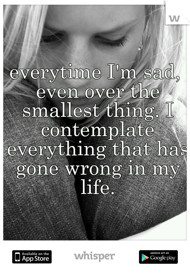 everytime I'm sad, even over the smallest thing. I contemplate everything that has gone wrong in my life.