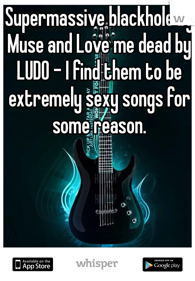 Supermassive blackhole by Muse and Love me dead by LUDO - I find them to be extremely sexy songs for some reason.