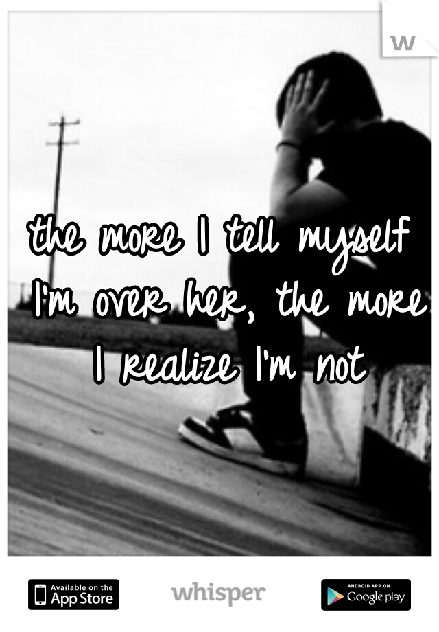 the more I tell myself I'm over her, the more I realize I'm not