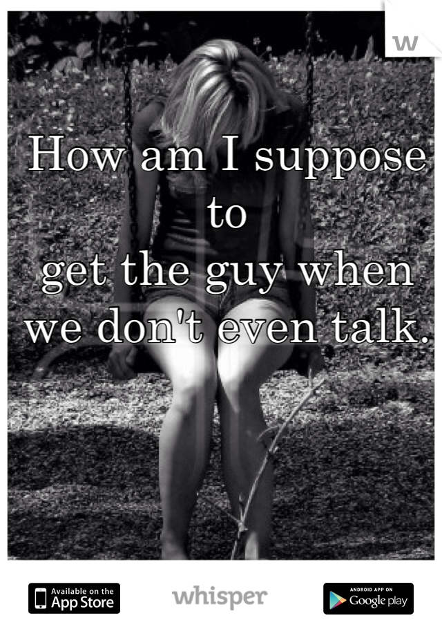 How am I suppose to 
get the guy when 
we don't even talk.