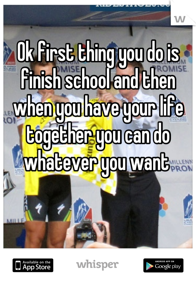 Ok first thing you do is finish school and then when you have your life together you can do whatever you want 