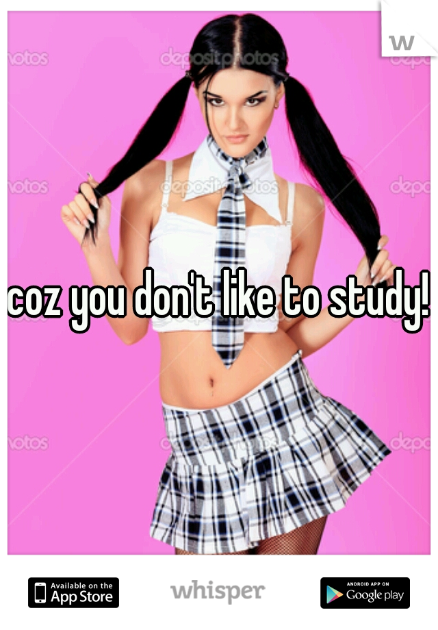 coz you don't like to study!