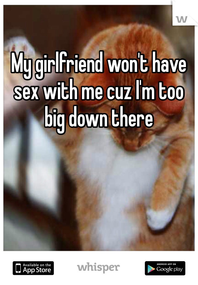 My girlfriend won't have sex with me cuz I'm too big down there