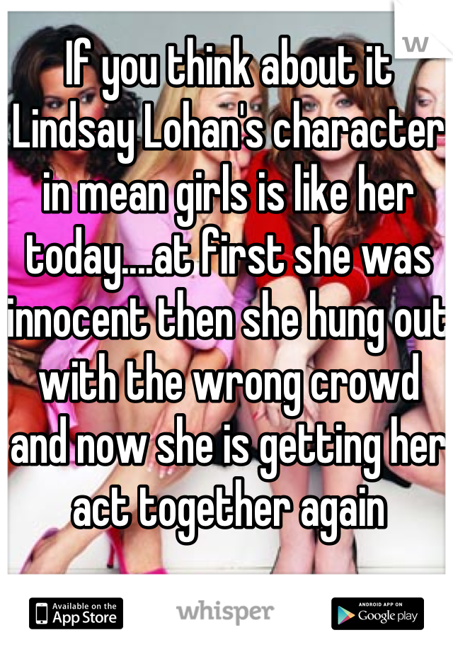 If you think about it Lindsay Lohan's character in mean girls is like her today....at first she was innocent then she hung out with the wrong crowd and now she is getting her act together again 