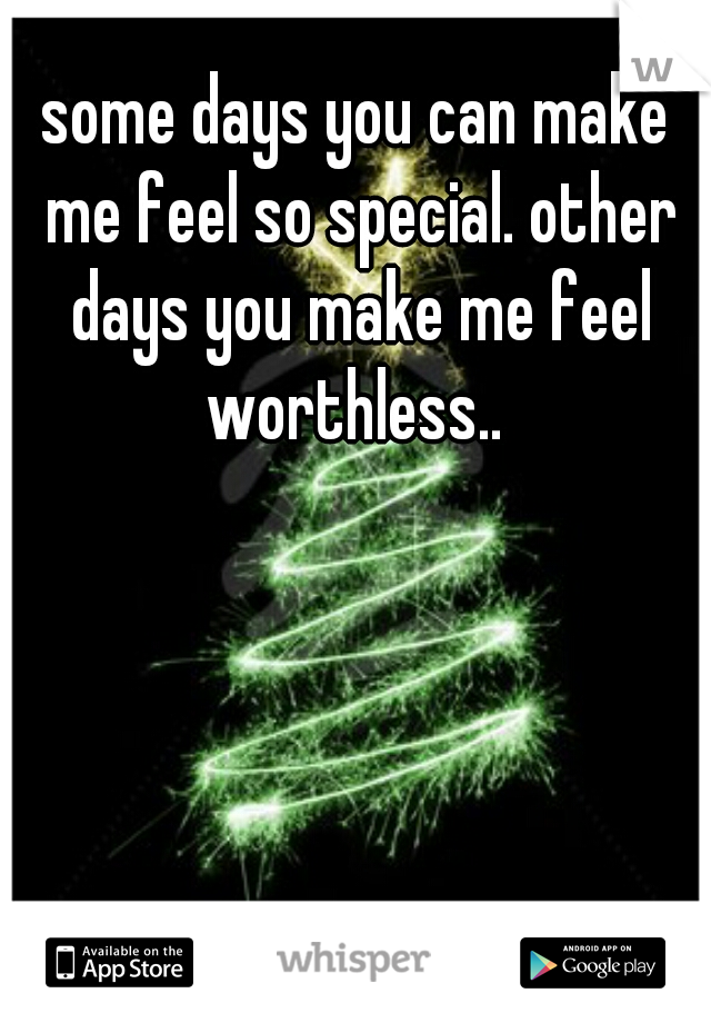 some days you can make me feel so special. other days you make me feel worthless.. 