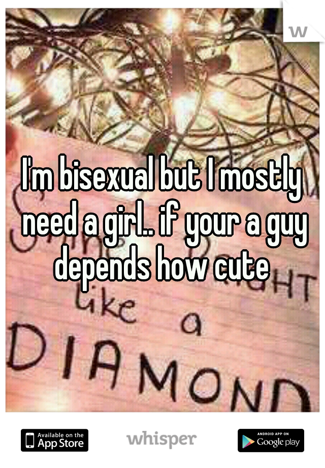 I'm bisexual but I mostly need a girl.. if your a guy depends how cute 