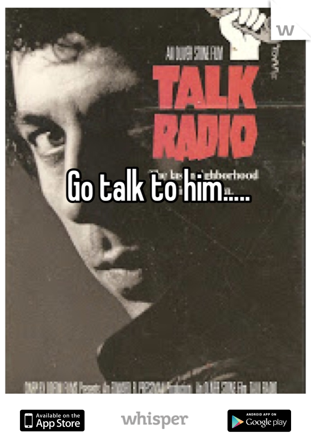 Go talk to him.....