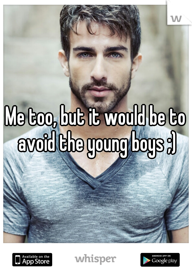 Me too, but it would be to avoid the young boys ;)
