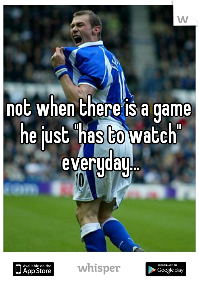not when there is a game he just "has to watch" everyday...