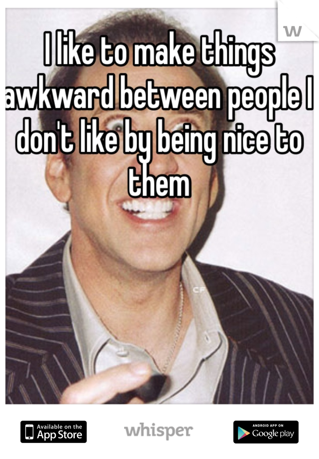 I like to make things awkward between people I don't like by being nice to them 
