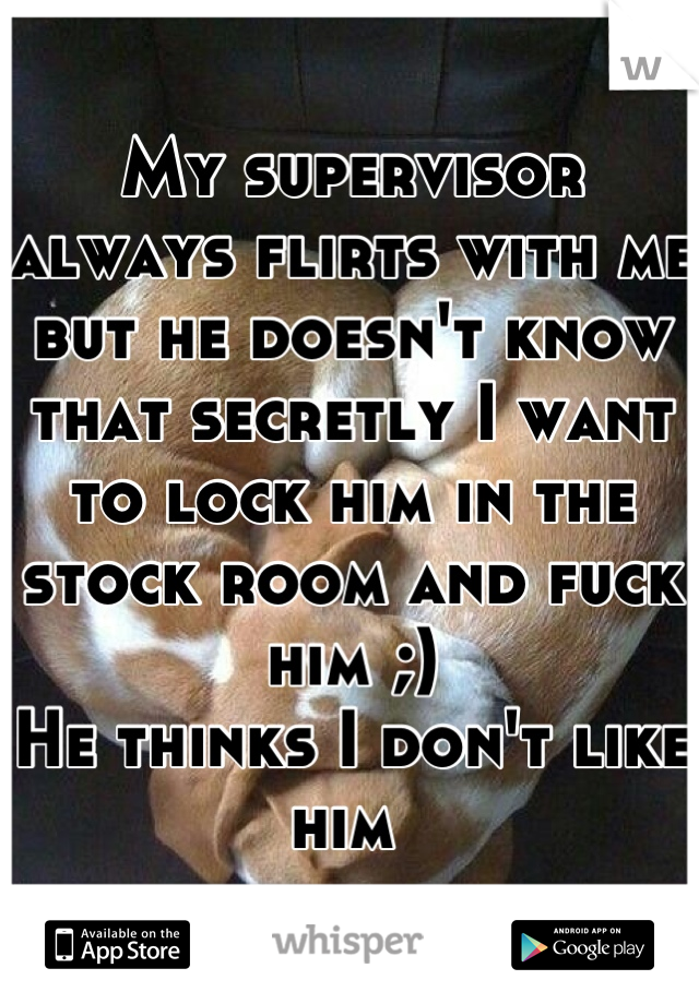 My supervisor always flirts with me but he doesn't know that secretly I want to lock him in the stock room and fuck him ;) 
He thinks I don't like him 