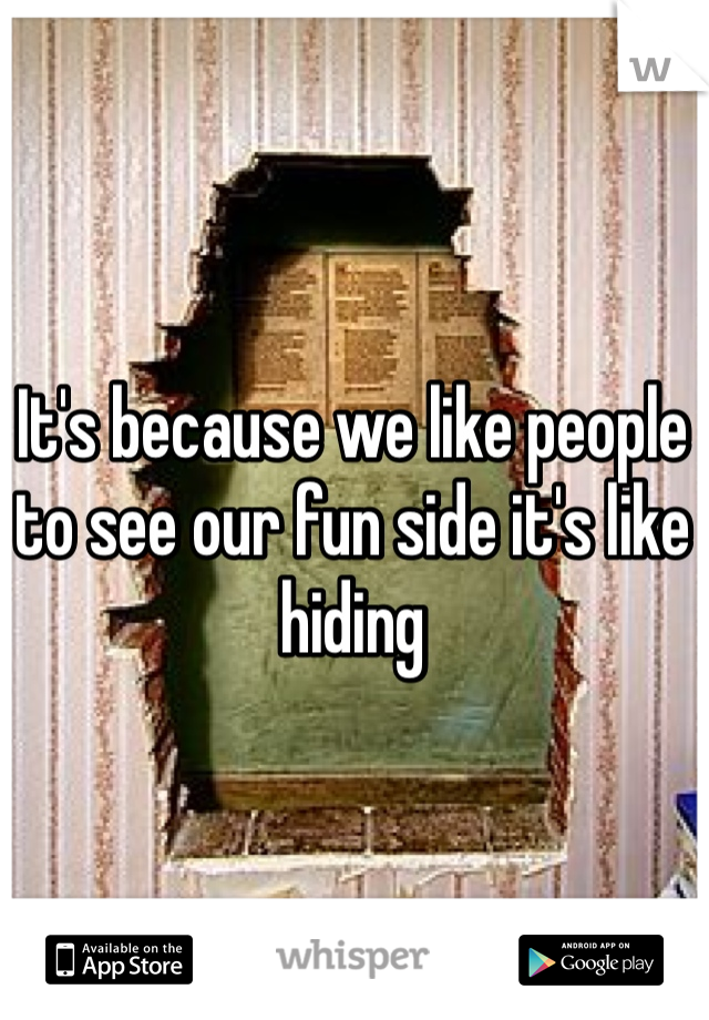It's because we like people to see our fun side it's like hiding