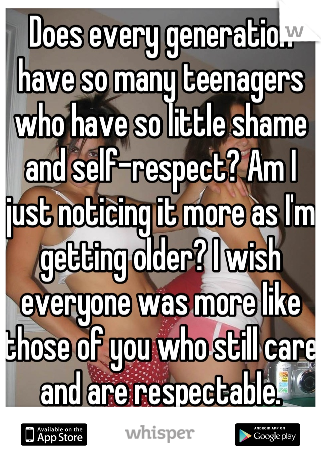 Does every generation have so many teenagers who have so little shame and self-respect? Am I just noticing it more as I'm getting older? I wish everyone was more like those of you who still care and are respectable.