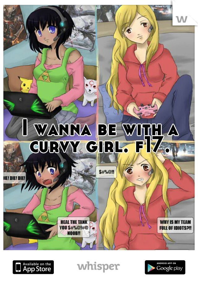 I wanna be with a curvy girl. f17. 