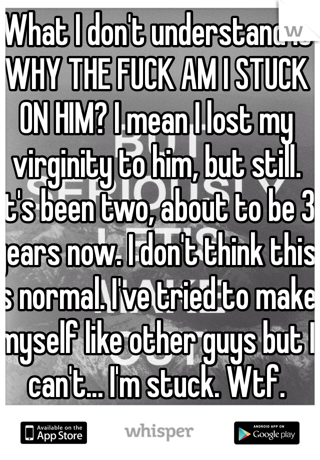 What I don't understand is WHY THE FUCK AM I STUCK ON HIM? I mean I lost my virginity to him, but still. It's been two, about to be 3 years now. I don't think this is normal. I've tried to make myself like other guys but I can't... I'm stuck. Wtf.  