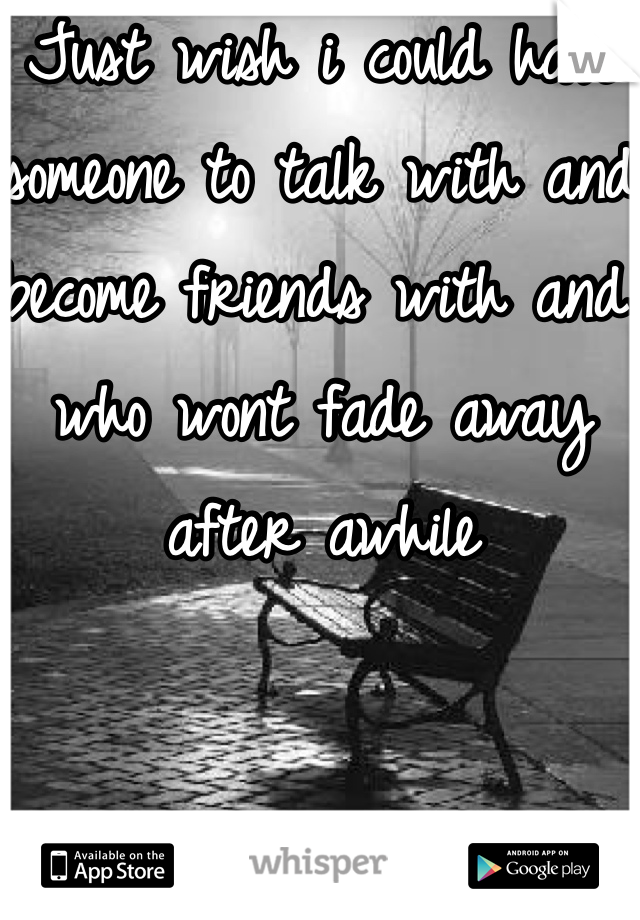 Just wish i could have someone to talk with and become friends with and who wont fade away after awhile