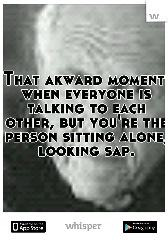 That akward moment when everyone is talking to each other, but you're the person sitting alone, looking sap.