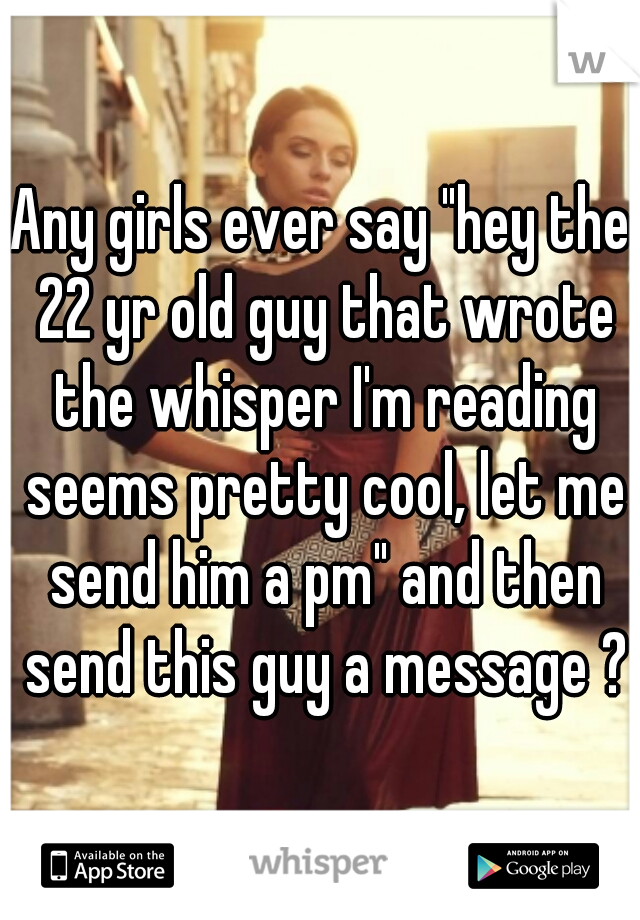 Any girls ever say "hey the 22 yr old guy that wrote the whisper I'm reading seems pretty cool, let me send him a pm" and then send this guy a message ?