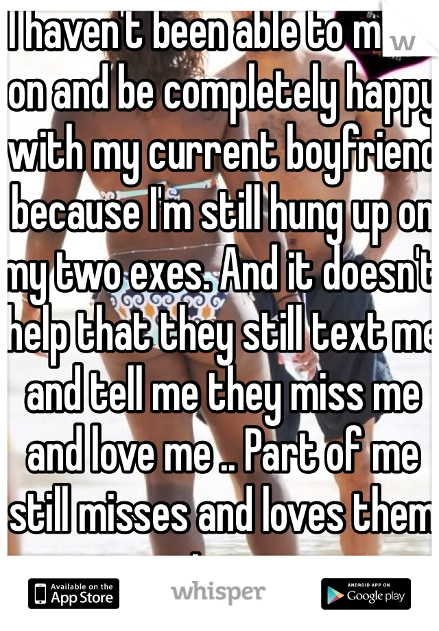 I haven't been able to move on and be completely happy with my current boyfriend because I'm still hung up on my two exes. And it doesn't help that they still text me and tell me they miss me and love me .. Part of me still misses and loves them too. 