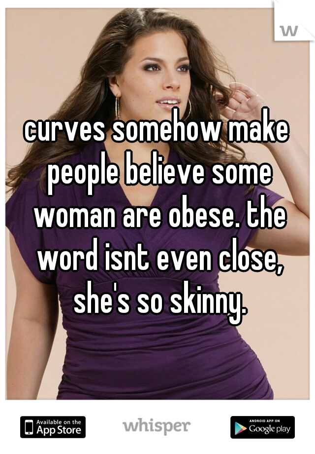 curves somehow make people believe some woman are obese. the word isnt even close, she's so skinny.