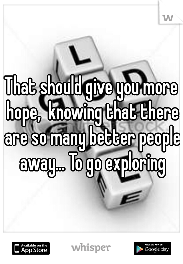 That should give you more hope,  knowing that there are so many better people away... To go exploring