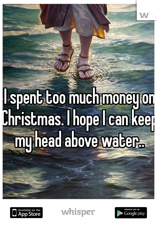 I spent too much money on Christmas. I hope I can keep my head above water..