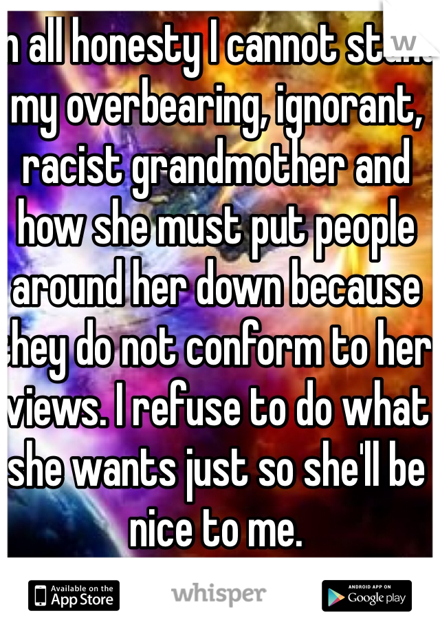 In all honesty I cannot stand my overbearing, ignorant, racist grandmother and how she must put people around her down because they do not conform to her views. I refuse to do what she wants just so she'll be nice to me. 