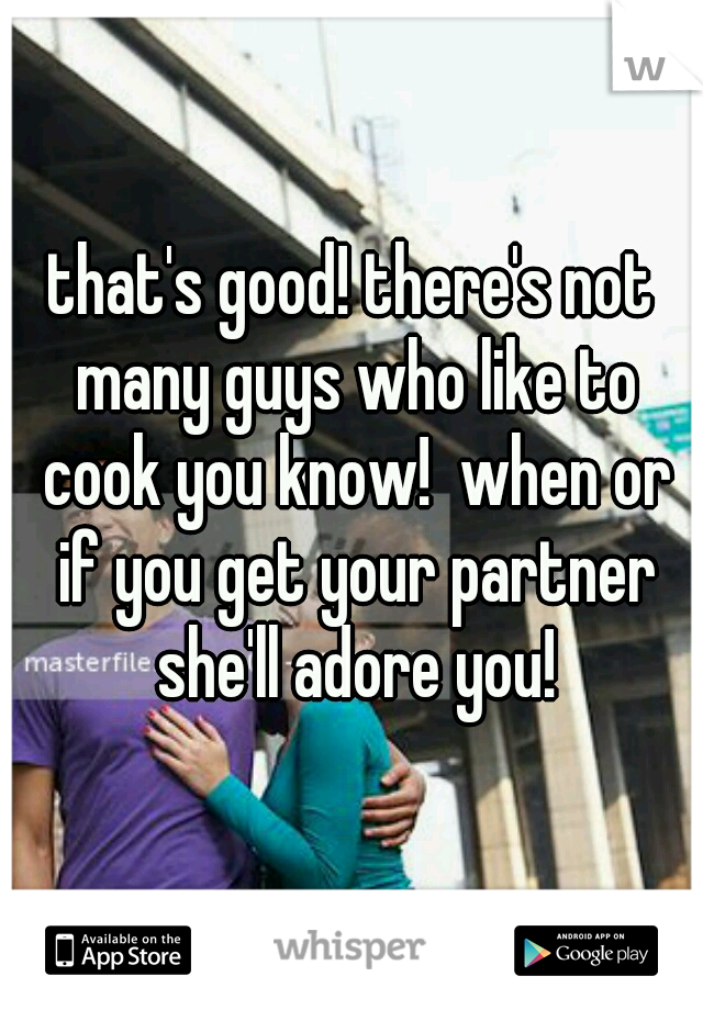 that's good! there's not many guys who like to cook you know!  when or if you get your partner she'll adore you!