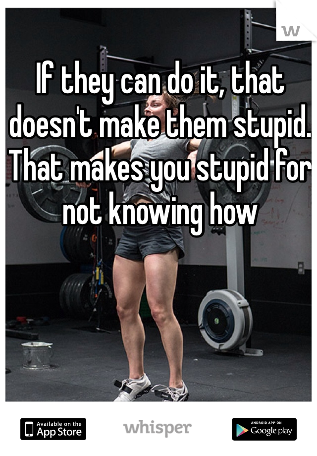 If they can do it, that doesn't make them stupid. That makes you stupid for not knowing how