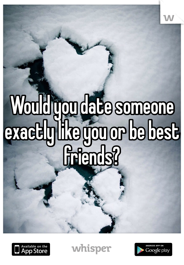 Would you date someone exactly like you or be best friends?