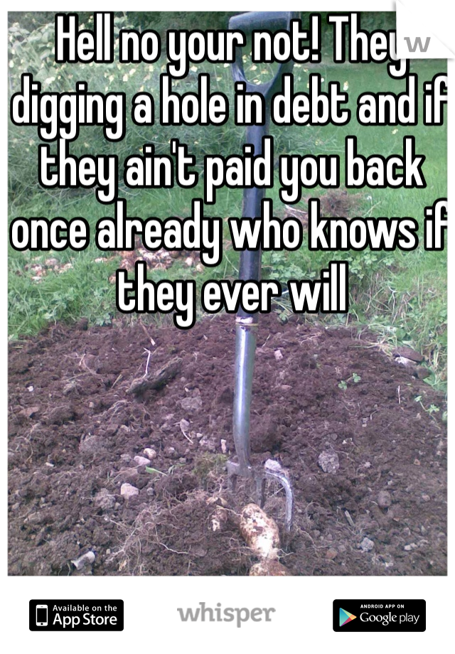 Hell no your not! They digging a hole in debt and if they ain't paid you back once already who knows if they ever will