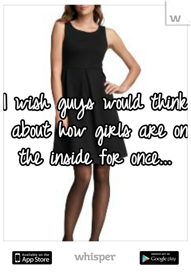 I wish guys would think about how girls are on the inside for once... 