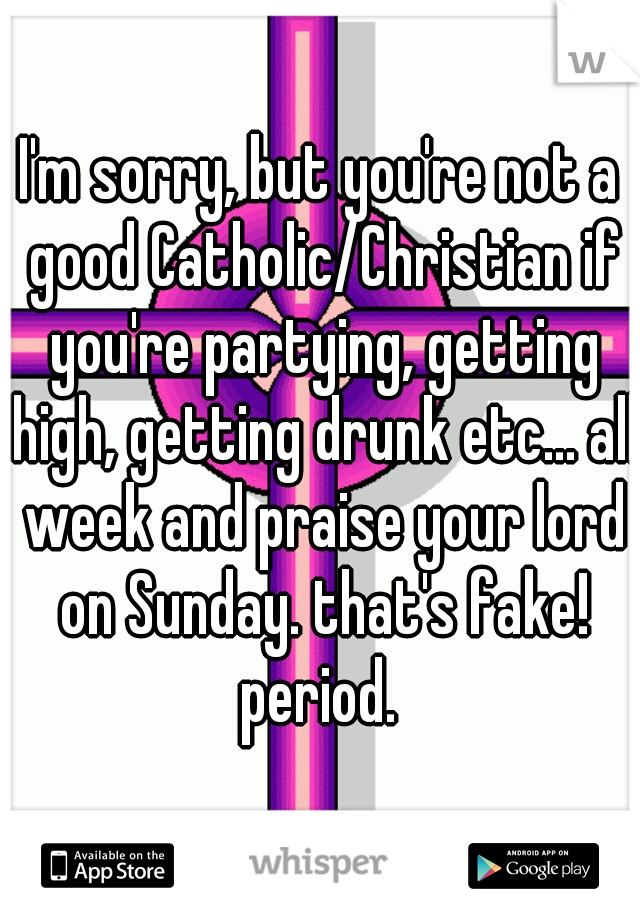 I'm sorry, but you're not a good Catholic/Christian if you're partying, getting high, getting drunk etc... all week and praise your lord on Sunday. that's fake! period. 