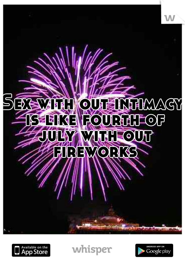 Sex with out intimacy is like fourth of july with out fireworks.
