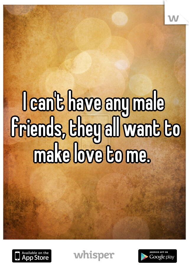 I can't have any male friends, they all want to make love to me.  