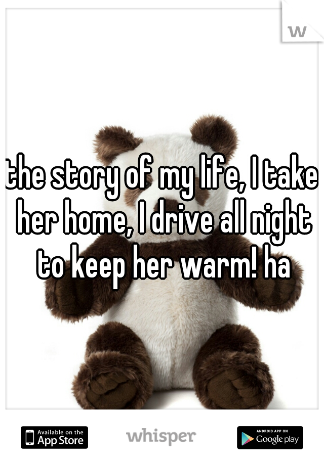 the story of my life, I take her home, I drive all night to keep her warm! ha