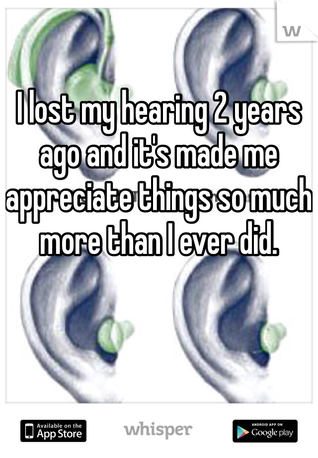

I lost my hearing 2 years ago and it's made me appreciate things so much more than I ever did. 