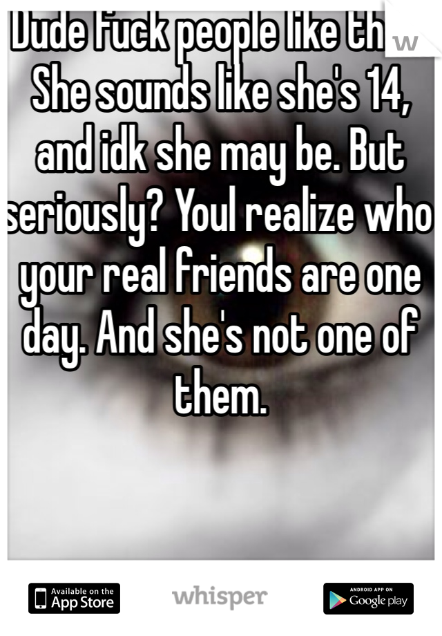 Dude fuck people like that. She sounds like she's 14, and idk she may be. But seriously? Youl realize who your real friends are one day. And she's not one of them. 