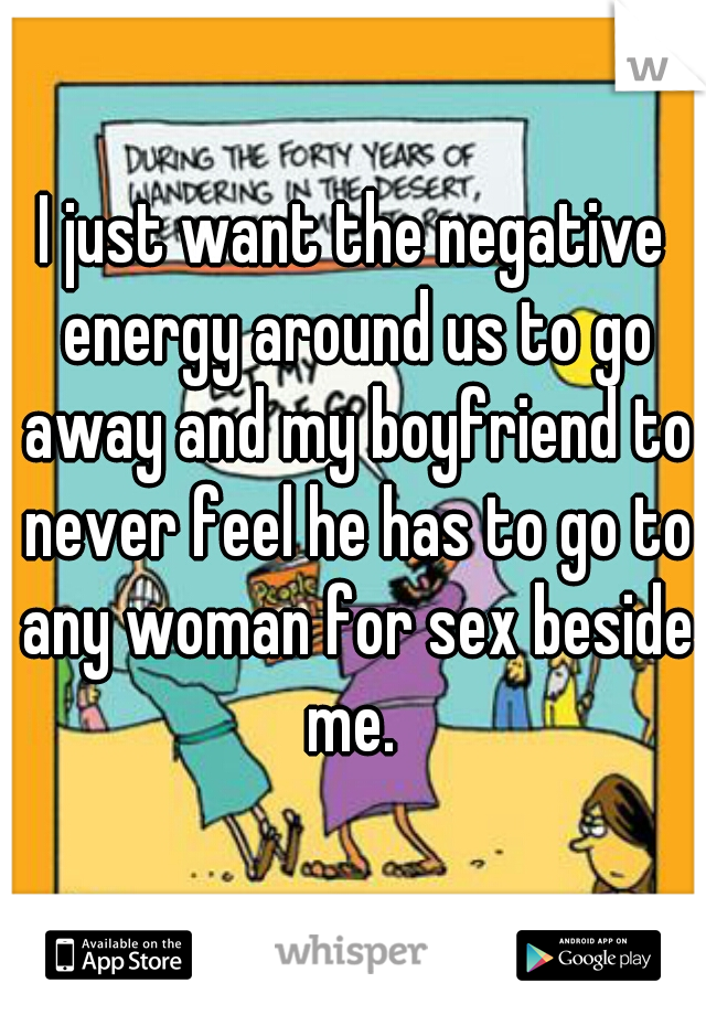 I just want the negative energy around us to go away and my boyfriend to never feel he has to go to any woman for sex beside me. 