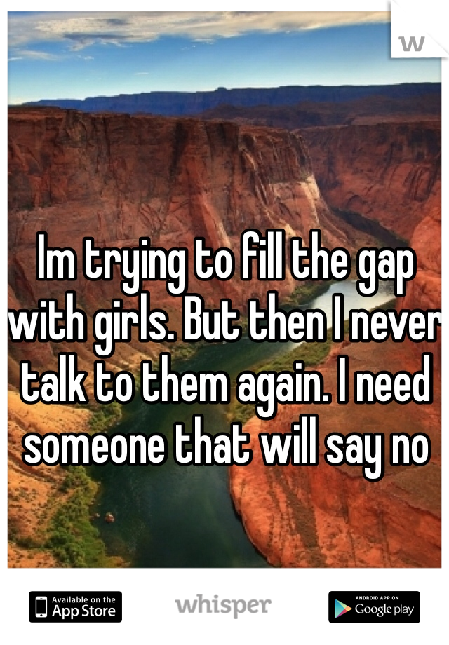 Im trying to fill the gap with girls. But then I never talk to them again. I need someone that will say no