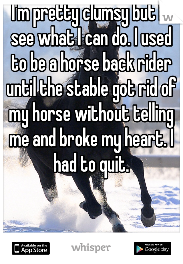 I'm pretty clumsy but I'll see what I can do. I used to be a horse back rider until the stable got rid of my horse without telling me and broke my heart. I had to quit. 
