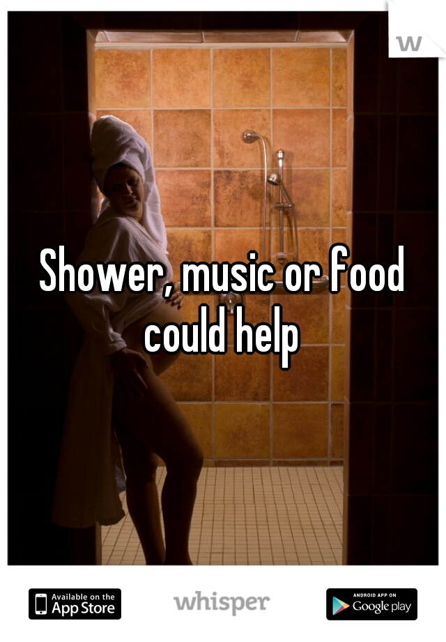 Shower, music or food could help