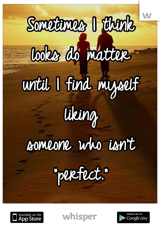 Sometimes I think 
looks do matter 
until I find myself liking 
someone who isn't 
"perfect." 